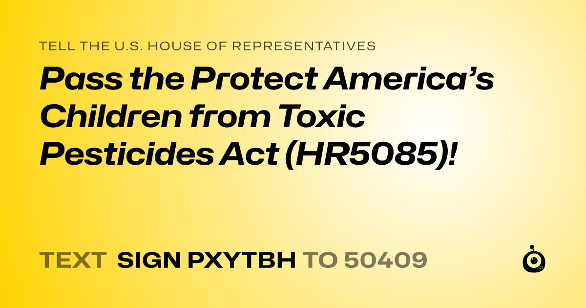 A shareable card that reads "tell the U.S. House of Representatives: Pass the Protect America’s Children from Toxic Pesticides Act (HR5085)!" followed by "text sign PXYTBH to 50409"