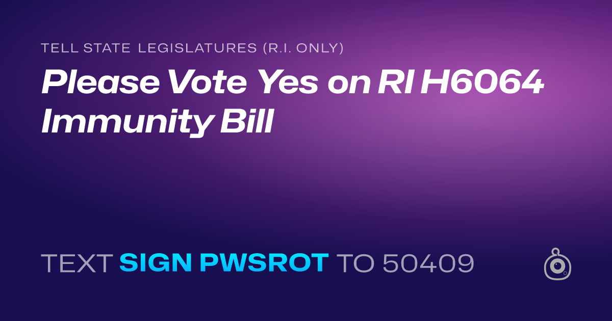 A shareable card that reads "tell State Legislatures (R.I. only): Please Vote Yes on RI H6064 Immunity Bill" followed by "text sign PWSROT to 50409"