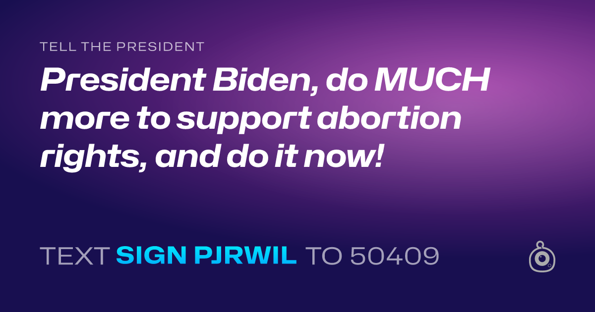 A shareable card that reads "tell the President: President Biden, do MUCH more to support abortion rights, and do it now!" followed by "text sign PJRWIL to 50409"