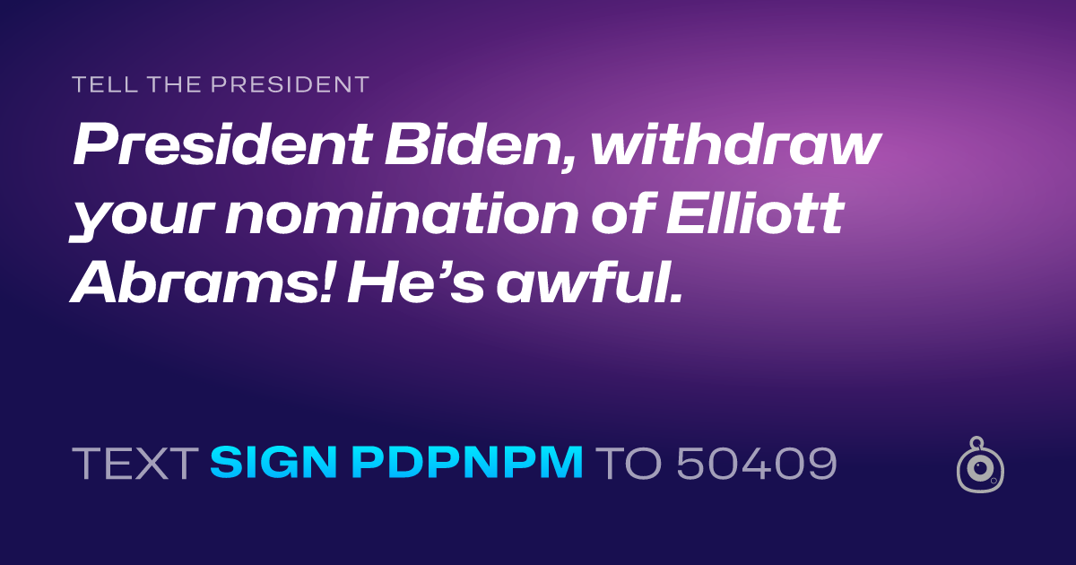 A shareable card that reads "tell the President: President Biden, withdraw your nomination of Elliott Abrams! He’s awful." followed by "text sign PDPNPM to 50409"