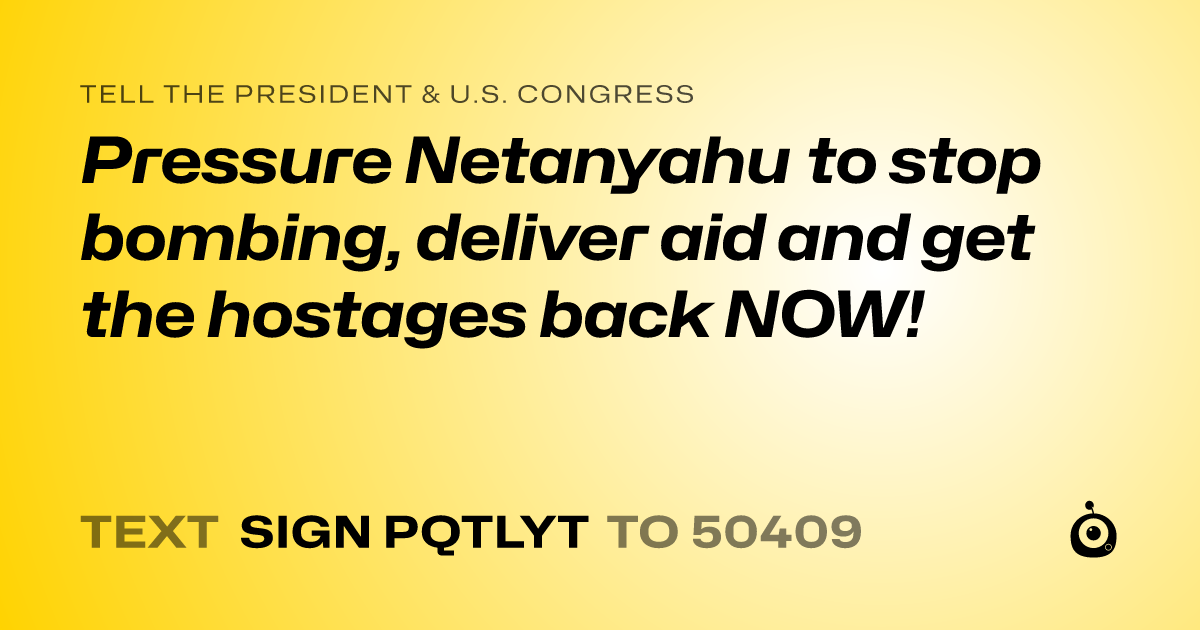 A shareable card that reads "tell the President & U.S. Congress: Pressure Netanyahu to stop bombing, deliver aid and get the hostages back NOW!" followed by "text sign PQTLYT to 50409"