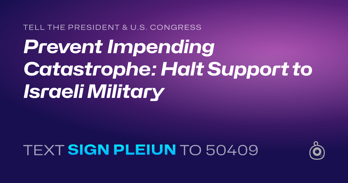 A shareable card that reads "tell the President & U.S. Congress: Prevent Impending Catastrophe: Halt Support to Israeli Military" followed by "text sign PLEIUN to 50409"