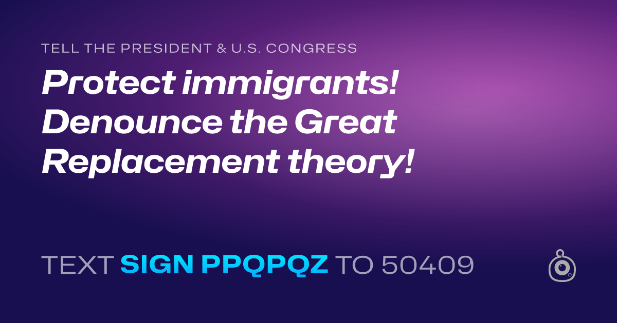 A shareable card that reads "tell the President & U.S. Congress: Protect immigrants! Denounce the Great Replacement theory!" followed by "text sign PPQPQZ to 50409"