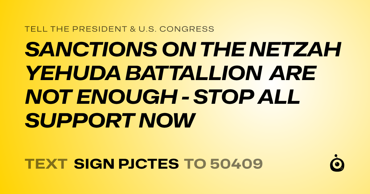 A shareable card that reads "tell the President & U.S. Congress: SANCTIONS ON THE NETZAH YEHUDA BATTALLION ARE NOT ENOUGH - STOP ALL SUPPORT NOW" followed by "text sign PJCTES to 50409"