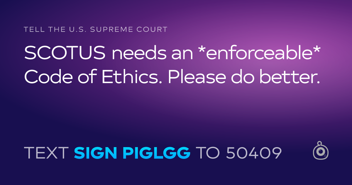 A shareable card that reads "tell the U.S. Supreme Court: SCOTUS needs an *enforceable* Code of Ethics. Please do better." followed by "text sign PIGLGG to 50409"