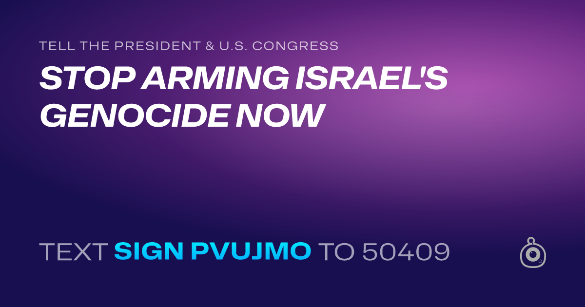 A shareable card that reads "tell the President & U.S. Congress: STOP ARMING ISRAEL'S GENOCIDE NOW" followed by "text sign PVUJMO to 50409"