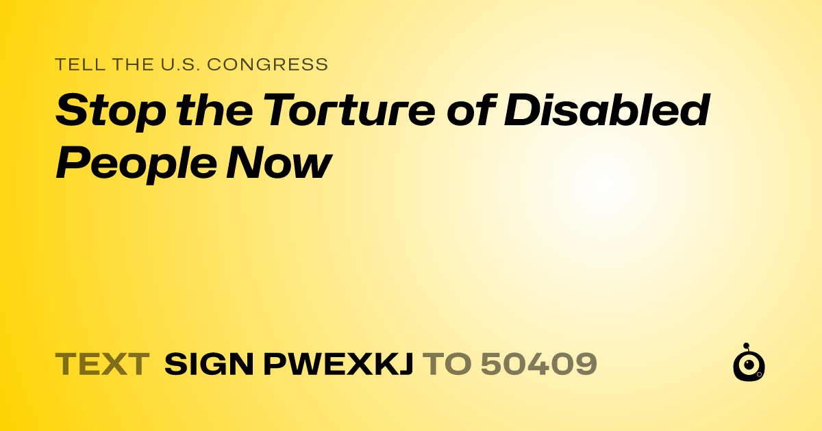 A shareable card that reads "tell the U.S. Congress: Stop the Torture of Disabled People Now" followed by "text sign PWEXKJ to 50409"