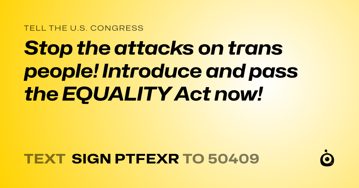 A shareable card that reads "tell the U.S. Congress: Stop the attacks on trans people! Introduce and pass the EQUALITY Act now!" followed by "text sign PTFEXR to 50409"