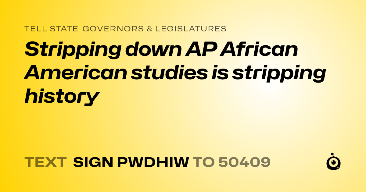 A shareable card that reads "tell State Governors & Legislatures: Stripping down AP African American studies is stripping history" followed by "text sign PWDHIW to 50409"