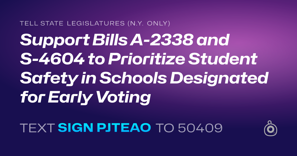 A shareable card that reads "tell State Legislatures (N.Y. only): Support Bills A-2338 and S-4604 to Prioritize Student Safety in Schools Designated for Early Voting" followed by "text sign PJTEAO to 50409"