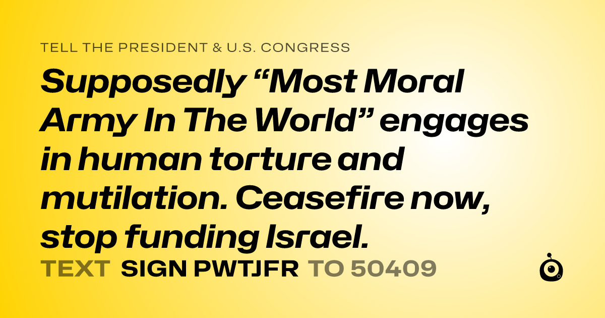 A shareable card that reads "tell the President & U.S. Congress: Supposedly “Most Moral Army In The World” engages in human torture and mutilation. Ceasefire now, stop funding Israel." followed by "text sign PWTJFR to 50409"