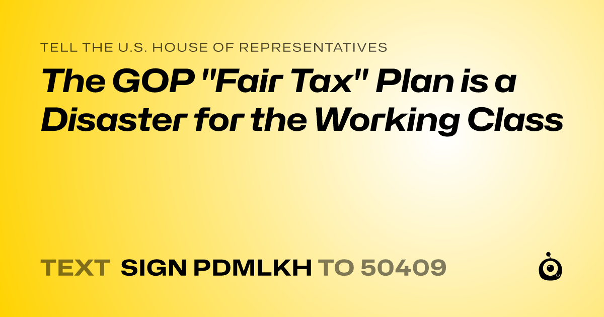 A shareable card that reads "tell the U.S. House of Representatives: The GOP "Fair Tax" Plan is a Disaster for the Working Class" followed by "text sign PDMLKH to 50409"