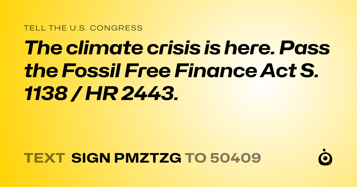 A shareable card that reads "tell the U.S. Congress: The climate crisis is here. Pass the Fossil Free Finance Act S. 1138 / HR 2443." followed by "text sign PMZTZG to 50409"