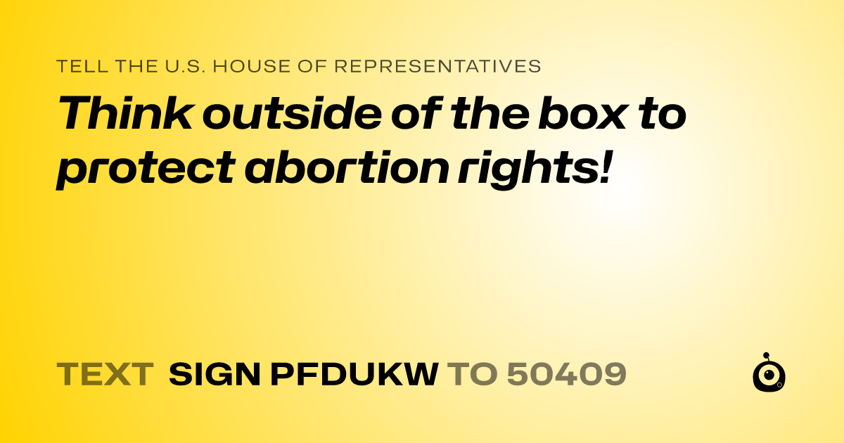 A shareable card that reads "tell the U.S. House of Representatives: Think outside of the box to protect abortion rights!" followed by "text sign PFDUKW to 50409"