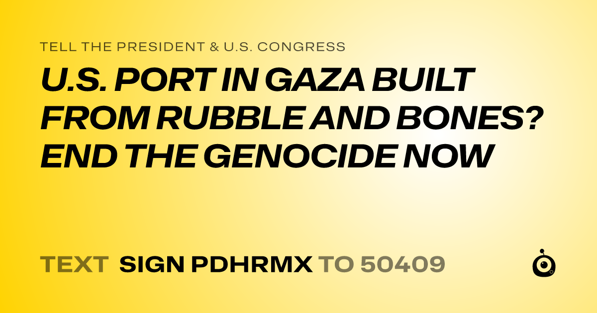 A shareable card that reads "tell the President & U.S. Congress: U.S. PORT IN GAZA BUILT FROM RUBBLE AND BONES? END THE GENOCIDE NOW" followed by "text sign PDHRMX to 50409"