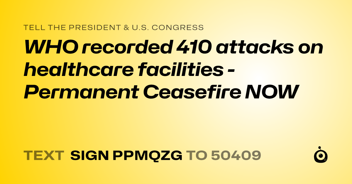 A shareable card that reads "tell the President & U.S. Congress: WHO recorded 410 attacks on healthcare facilities - Permanent Ceasefire NOW" followed by "text sign PPMQZG to 50409"
