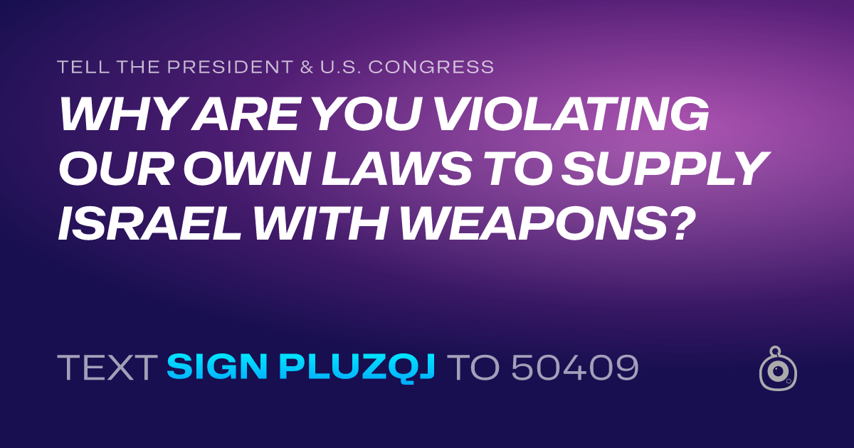 A shareable card that reads "tell the President & U.S. Congress: WHY ARE YOU VIOLATING OUR OWN LAWS TO SUPPLY ISRAEL WITH WEAPONS?" followed by "text sign PLUZQJ to 50409"