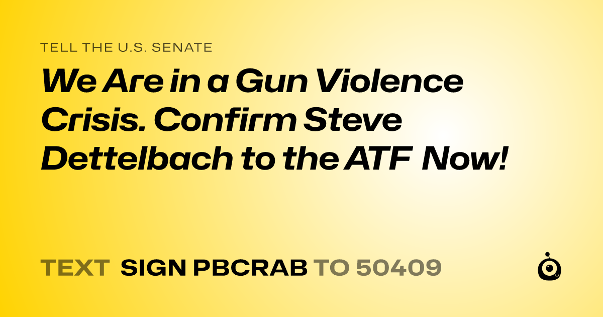 A shareable card that reads "tell the U.S. Senate: We Are in a Gun Violence Crisis. Confirm Steve Dettelbach to the ATF Now!" followed by "text sign PBCRAB to 50409"