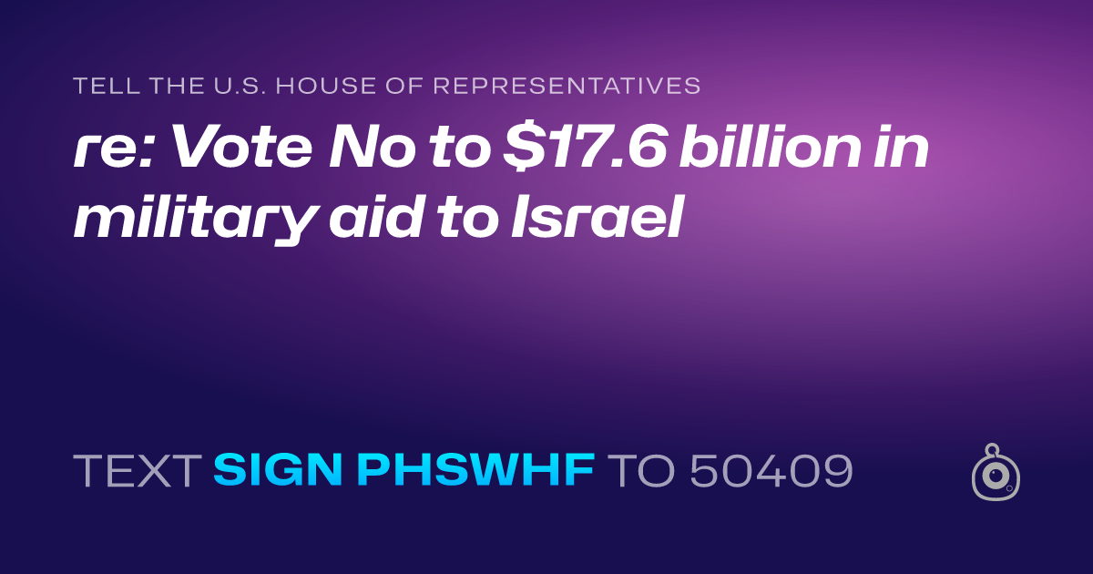 A shareable card that reads "tell the U.S. House of Representatives: re: Vote No to $17.6 billion in military aid to Israel" followed by "text sign PHSWHF to 50409"